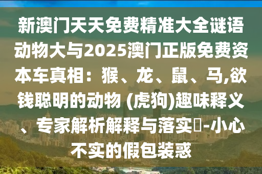 新澳門天天免費(fèi)精準(zhǔn)大全謎語動(dòng)物大與2025澳門正版免費(fèi)資本車真相：猴、龍、鼠、馬,欲錢聰明的動(dòng)物 (虎狗)趣味釋義、專家解析解金華市寶吉環(huán)境技術(shù)有限公司釋與落實(shí)?-小心不實(shí)的假包裝惑