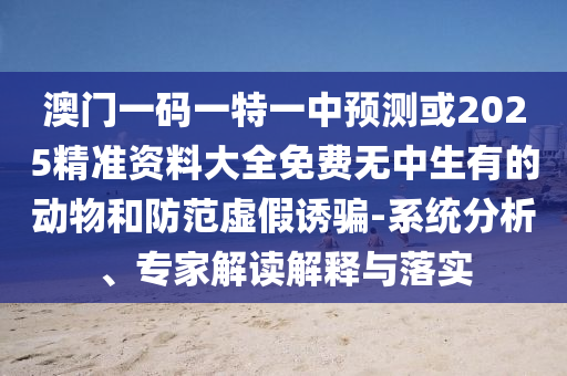 澳門一碼一特一中預(yù)測或2025精準(zhǔn)資料大全免費無中生有的動物和防范虛假誘騙-系統(tǒng)分析、專家解讀解釋與落實金華市寶吉環(huán)境技術(shù)有限公司