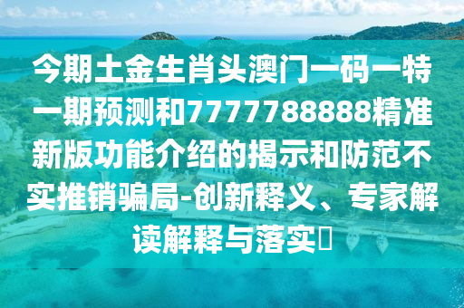 今期土金生肖頭澳門一碼一特一期預(yù)測和7777788888精準(zhǔn)新版功能介紹的揭示和防范不實推銷騙局-創(chuàng)新釋義、專家解讀解釋與落實?金華市寶吉環(huán)境技術(shù)有限公司