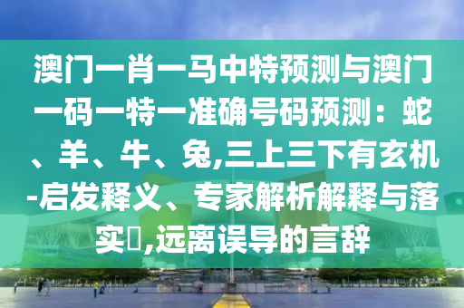 澳門一肖一馬中特預測與澳門一碼一特一準確號碼預測：蛇、羊、牛、兔,三上三下有玄機-啟發(fā)釋義、專家解析解釋與落實?,遠離誤導的言辭