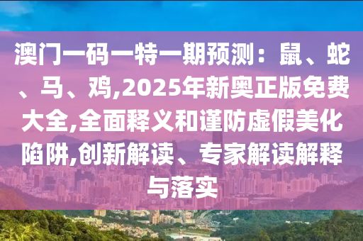 澳門一碼一特一期預(yù)測(cè)：鼠、蛇、馬、雞,2025年新奧正版免費(fèi)大全,全面釋義和謹(jǐn)防虛假美化陷阱,創(chuàng)新解讀、專家解讀解釋與落實(shí)