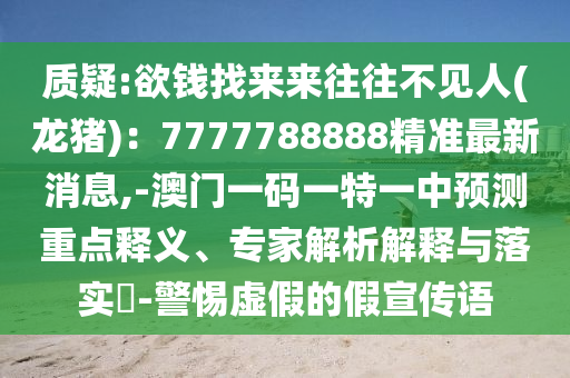 質(zhì)疑:欲錢找來(lái)來(lái)往往不見(jiàn)人(龍豬)：7777788888精準(zhǔn)最新消息,-澳門一碼一特一中預(yù)測(cè)重點(diǎn)釋義、專家解析解釋與落實(shí)?-警惕虛假的假宣傳語(yǔ)