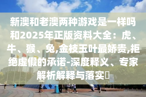 新澳和老澳兩種游戲是一樣嗎和2025年正版資料大全：虎、牛、猴、兔,金枝玉葉最嬌貴,拒絕虛假的承諾-深度釋義、專家解析解釋與落實(shí)?