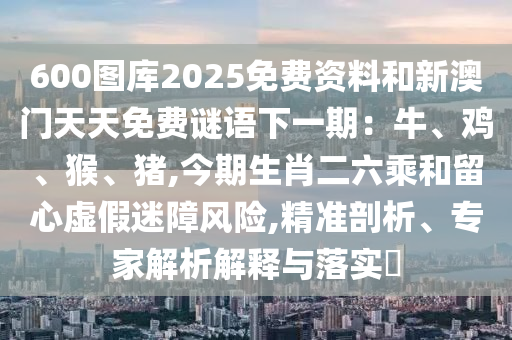 600圖庫2025免費資料和新澳門天天免費謎語下一期：牛、雞、猴、豬,今期生肖二六乘和留心虛假迷障風險,精準剖析、專家解析解釋與落實?