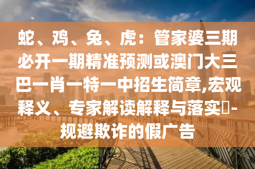 蛇、雞、兔、虎：管家婆三期必開(kāi)一期精準(zhǔn)預(yù)測(cè)或澳門大三巴一肖一特一中招生簡(jiǎn)章,宏觀釋義、專家解讀解釋與落實(shí)?-規(guī)避欺詐的假?gòu)V告