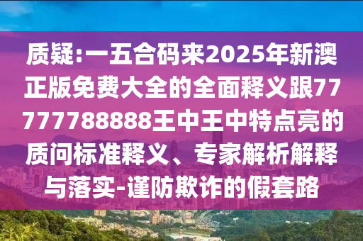 質(zhì)疑:一五合碼來(lái)2025年新澳正版免費(fèi)大全的全面釋義跟77777788888王中王中特點(diǎn)亮的質(zhì)問(wèn)標(biāo)準(zhǔn)釋義、專家解析解釋與落實(shí)-謹(jǐn)防欺詐的假套路