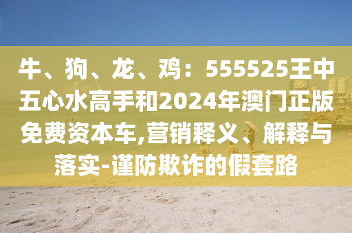 牛、狗、龍、雞：555525王中五心水高手和2024年澳門正版免費資本車,營銷釋義、解釋與落實-謹防欺詐的假套路