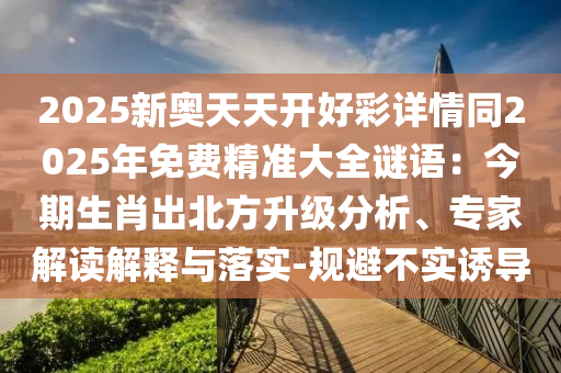 2025新奧天天開好彩詳情同2025年免費精準大全謎語：今期生肖出北方升級分析、專家解讀解釋與落實-規(guī)避不實誘導(dǎo)