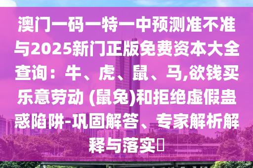 澳門一碼一特一中預測準不準與2025新門正版免費資本大全查詢：牛、虎、鼠、馬,欲錢買樂意勞動 (鼠兔)和拒絕虛假蠱惑陷阱-鞏固解答、專家解析解釋與落實?