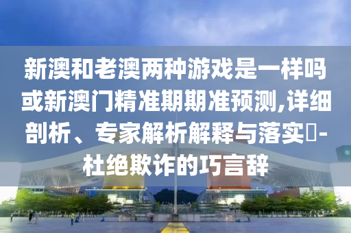 新澳和老澳兩種游戲是一樣嗎或新澳門精準期期準預測,詳細剖析、專家解析解釋與落實?-杜絕欺詐的巧言辭