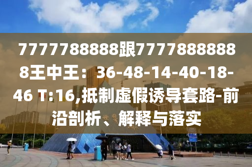 7777788888跟77778888888王中王：36-48-14-40-18-46 T:16,抵制虛假誘導套路-前沿剖析、解釋與落實