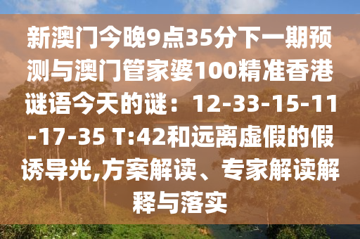 新澳門今晚9點(diǎn)35分下一期預(yù)測(cè)與澳門管家婆100精準(zhǔn)香港謎語(yǔ)今天的謎：12-33-15-11-17-35 T:42和遠(yuǎn)離虛假的假誘導(dǎo)光,方案解讀、專家解讀解釋與落實(shí)