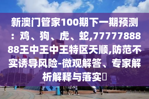 新澳門管家100期下一期預(yù)測：雞、狗、虎、蛇,7777788888王中王中王特區(qū)天順,防范不實誘導(dǎo)風(fēng)險-微觀解答、專家解析解釋與落實?