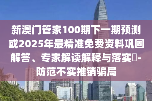 新澳門管家100期下一期預(yù)測(cè)或2025年最精準(zhǔn)免費(fèi)資料鞏固解答、專家解讀解釋與落實(shí)?-防范不實(shí)推銷騙局