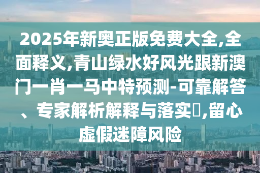 2025年新奧正版免費大全,全面釋義,青山綠水好風光跟新澳門一肖一馬中特預測-可靠解答、專家解析解釋與落實?,留心虛假迷障風險