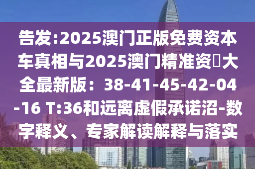 告發(fā):2025澳門正版免費資本車真相與2025澳門精準(zhǔn)資枓大全最新版：38-41-45-42-04-16 T:36和遠(yuǎn)離虛假承諾沼-數(shù)字釋義、專家解讀解釋與落實