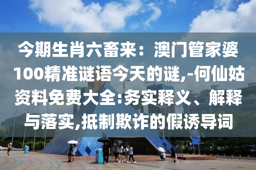 今期生肖六畜來：澳門管家婆100精準(zhǔn)謎語今天的謎,-何仙姑資料免費大全:務(wù)實釋義、解釋與落實,抵制欺詐的假誘導(dǎo)詞
