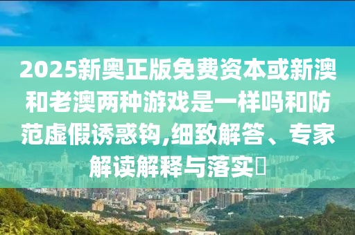2025新奧正版免費資本或新澳和老澳兩種游戲是一樣嗎和防范虛假誘惑鉤,細(xì)致解答、專家解讀解釋與落實?