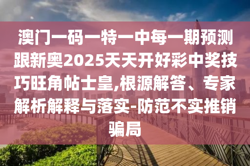 澳門一碼一特一中每一期預(yù)測(cè)跟新奧2025天天開好彩中獎(jiǎng)技巧旺角帖士皇,根源解答、專家解析解釋與落實(shí)-防范不實(shí)推銷騙局金華市寶吉環(huán)境技術(shù)有限公司