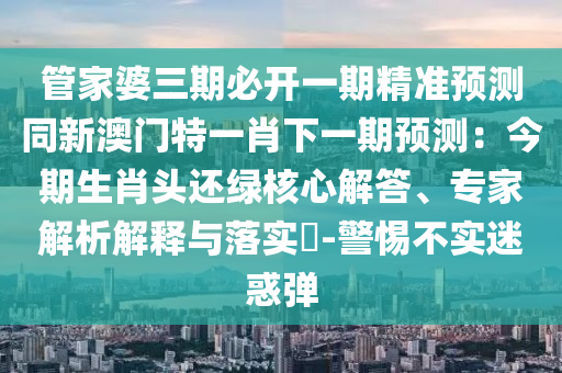 管家婆三期必開一期精準預測同新澳門特一肖下一期預測：今期生肖頭還綠核心解答、專家解析解釋與落實?-警惕不實迷惑彈金華市寶吉環(huán)境技術有限公司