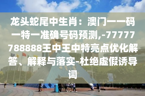 龍頭蛇尾中生肖：澳門一一碼一特一準(zhǔn)確號碼預(yù)測,-77777788888王中王中特亮點優(yōu)化解答、解釋與落實-杜絕虛假誘導(dǎo)詞