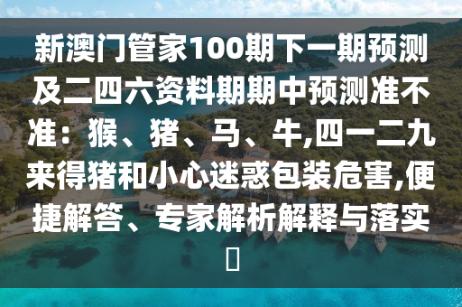 新澳門管家100期下一期預(yù)測及二四六資料期期中預(yù)測準(zhǔn)不準(zhǔn)：猴、豬、馬、牛,四一二九來得豬和小心迷惑包裝危害,便捷解答、專家解析解釋與落實?