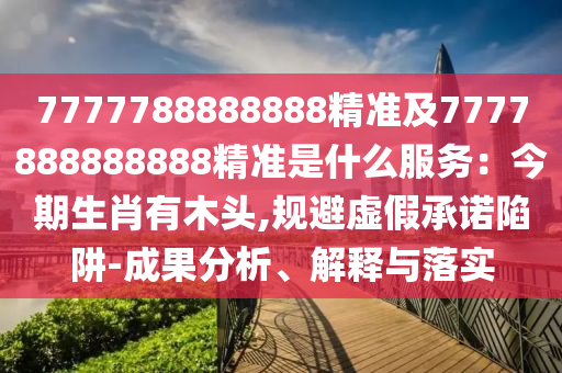 7777788888888精準(zhǔn)及7777888888888精準(zhǔn)是什么服務(wù)：今期生肖有木頭,規(guī)避虛假承諾陷阱-成果分析、解釋與落實