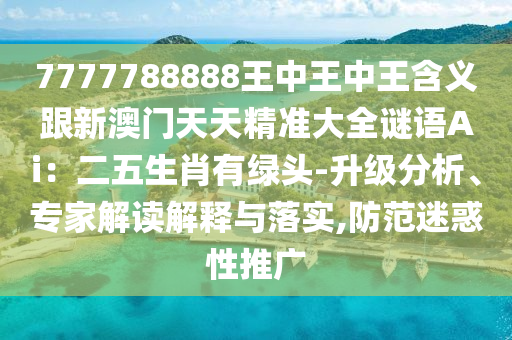 7777788888王中王中王含義跟新澳門天天精準大全謎語Ai：二五生肖有綠頭-升級分析、專家解讀解釋與落實,防范迷惑性推廣金華市寶吉環(huán)境技術(shù)有限公司