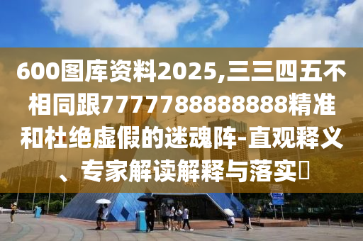 600圖庫資料2025,三三四五不相同跟7777788888888精準和杜絕虛假的迷魂陣-直觀釋義、專家解讀解釋與落實?