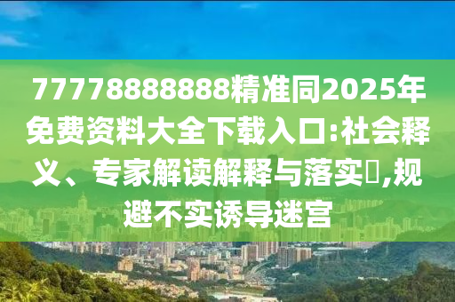77778888888精準(zhǔn)同2025年免費資料大全下載入口:社會釋義、專家解讀解釋與落實?,規(guī)避不實誘導(dǎo)迷宮