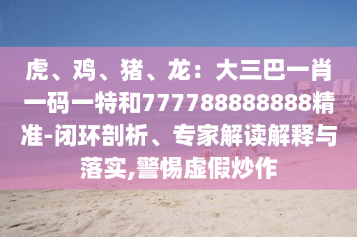 虎、雞、豬、龍：大三巴一肖一碼一特和777788888888精準-閉環(huán)剖析、專家解讀解釋與落實,警惕虛假炒作