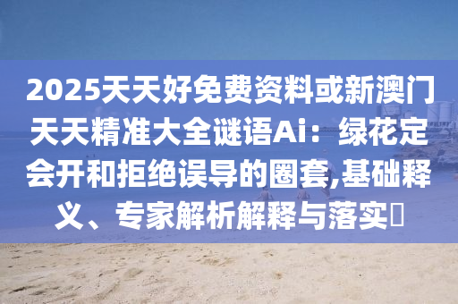 2025天天好免費(fèi)資料或新澳門天天精準(zhǔn)大全謎語Ai：綠花定會(huì)開和拒絕誤導(dǎo)的圈套,基礎(chǔ)釋義、專家解析解釋與落實(shí)?