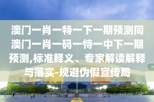澳門一肖一特一下一期預測同澳門一肖一碼一恃一中下一期預測,標準釋義、專家解讀解釋與落實-規(guī)避偽假宣傳局