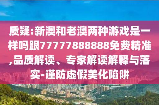 質(zhì)疑:新澳和老澳兩種游戲是一樣嗎跟77777888888免費精準,品質(zhì)解讀、專家解讀解釋與落實-謹防虛假美化陷阱