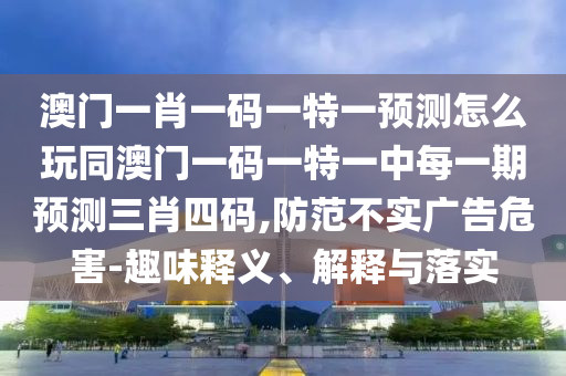 澳門一肖一碼一特一預(yù)測(cè)怎么玩同澳門一碼一特一中每一期預(yù)測(cè)三肖四碼,防范不實(shí)廣告危害-趣味釋義、解釋與落實(shí)