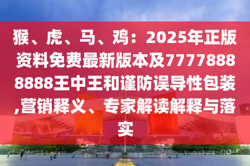 猴、虎、馬、雞：2025年正版資料免費最新版本及77778888888王中王和謹(jǐn)防誤導(dǎo)性包裝,營銷釋義、專家解讀解釋與落實