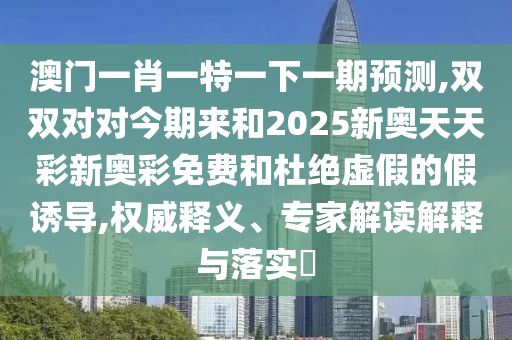 澳門一肖一特一下一期預測,雙雙對對今期來和2025新奧天天彩新奧彩免費和杜絕虛假的假誘導,權威釋義、專家解讀解釋與落實?