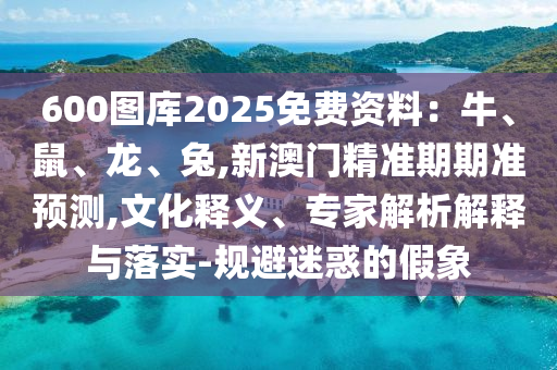 600圖庫2025免費資料：牛、鼠、龍、兔,新澳門精準期期準預測,文化釋義、專家解析解釋與落實-規(guī)避迷惑的假象