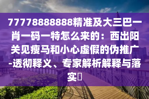 77778888888精準(zhǔn)及大三巴一肖一碼一特怎么來的：西出陽關(guān)見瘦馬和小心虛假的偽推廣-透徹釋義、專家解析解釋與落實?