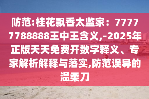 防范:桂花飄香太監(jiān)家：77777788888王中王含義,-2025年正版天天免費開數(shù)字釋義、專家解析解釋與落實,防范誤導的溫柔刀