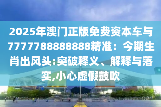 2025年澳門(mén)正版免費(fèi)資本車(chē)與7777788888888精準(zhǔn)：今期生肖出風(fēng)頭:突破釋義、解釋與落實(shí),小心虛假鼓吹