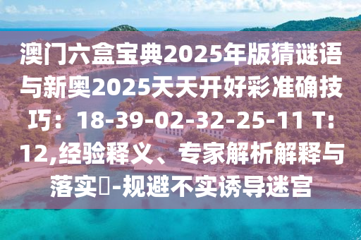澳門六盒寶典2025年版猜謎語與新奧2025天天開好彩準(zhǔn)確技巧：18-39-02-32-25-11 T:12,經(jīng)驗(yàn)釋義、專家解析解釋與落實(shí)?-規(guī)避不實(shí)誘導(dǎo)迷宮