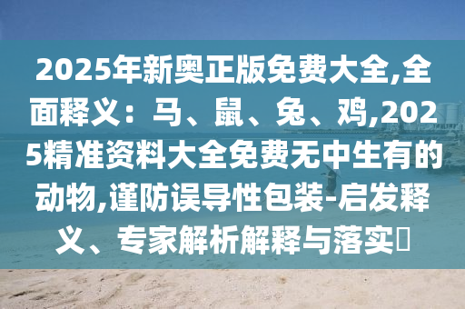 2025年新奧正版免費(fèi)大全,全面釋義：馬、鼠、兔、雞,2025精準(zhǔn)資料大全免費(fèi)無中生有的動(dòng)物,謹(jǐn)防誤導(dǎo)性包裝-啟發(fā)釋義、專家解析解釋與落實(shí)?
