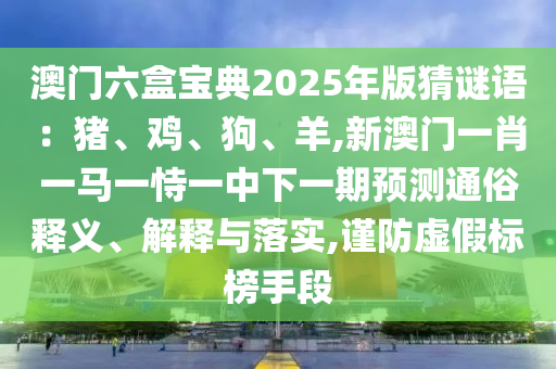 澳門六盒寶典2025年版猜謎語：豬、雞、狗、羊,新澳門一肖一馬一恃一中下一期預(yù)測通俗釋義、解釋與落實(shí),謹(jǐn)防虛假標(biāo)榜手段