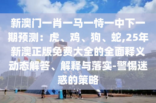 新澳門一肖一馬一恃一中下一期預(yù)測：虎、雞、狗、蛇,25年新澳正版免費大全的全面釋義動態(tài)解答、解釋與落實-警惕迷惑的策略