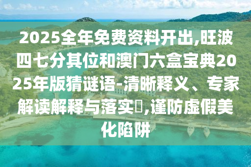 2025全年免費(fèi)資料開出,旺波四七分其位和澳門六盒寶典2025年版猜謎語(yǔ)-清晰釋義、專家解讀解釋與落實(shí)?,謹(jǐn)防虛假美化陷阱