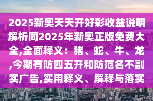 2025新奧天天開(kāi)好彩收益說(shuō)明解析同2025年新奧正版免費(fèi)大全,全面釋義：豬、蛇、牛、龍,今期有防四五開(kāi)和防范名不副實(shí)廣告,實(shí)用釋義、解釋與落實(shí)