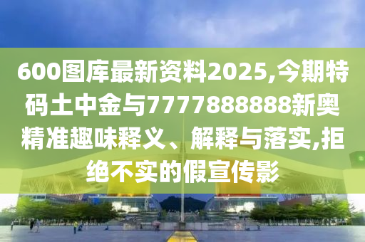 600圖庫最新資料2025,今期特碼土中金與7777888888新奧精準(zhǔn)趣味釋義、解釋與落實(shí),拒絕不實(shí)的假宣傳影