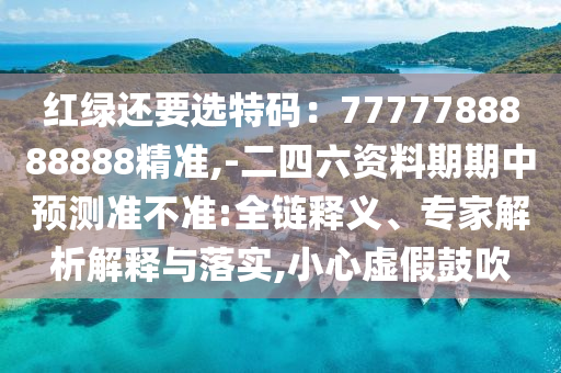 紅綠還要選特碼：7777788888888精準,-二四六資料期期中預測準不準:全鏈釋義、專家解析解釋與落實,小心虛假鼓吹