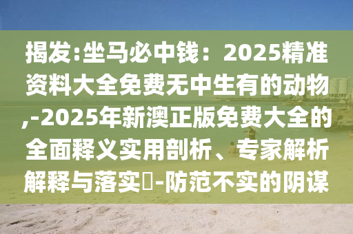 揭發(fā):坐馬必中錢：2025精準資料大全免費無中生有的動物,-2025年新澳正版免費大全的全面釋義實用剖析、專家解析解釋與落實?-防范不實的陰謀